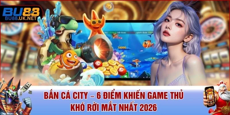 Bắn Cá City – 6 Điểm Khiến Game Thủ Khó Rời Mắt Nhất 2026